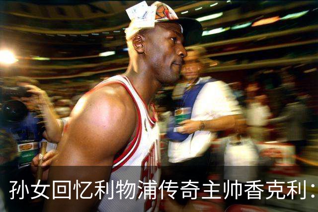 孙女回忆利物浦传奇主帅香克利：他对孙辈也很严厉