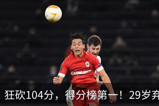 狂砍104分，得分榜第一！29岁弃将仅用3场便打服全联盟